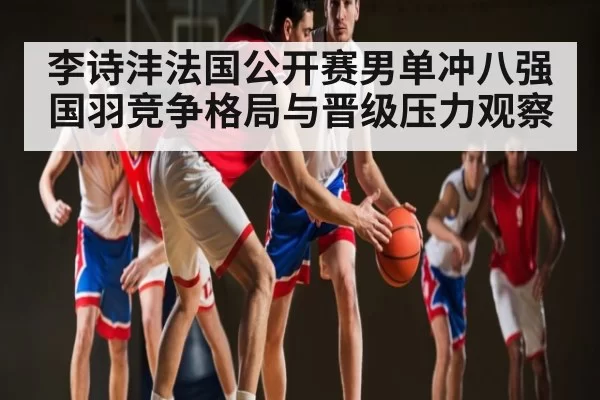 李诗沣法国公开赛男单冲八强国羽竞争格局与晋级压力观察